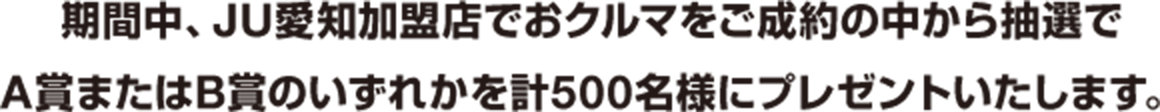 期間中、JU愛知加盟店でおクルマをご成約の中から抽選でA賞またはB賞のいずれかを計500名様にプレゼントいたします。